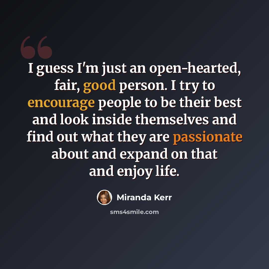 “I guess I'm just an open-hearted, fair, good person. I try to encourage people to be their best and look inside themselves and find out what they are passionate about and expand on that and enjoy life.” quote by Miranda Kerr
