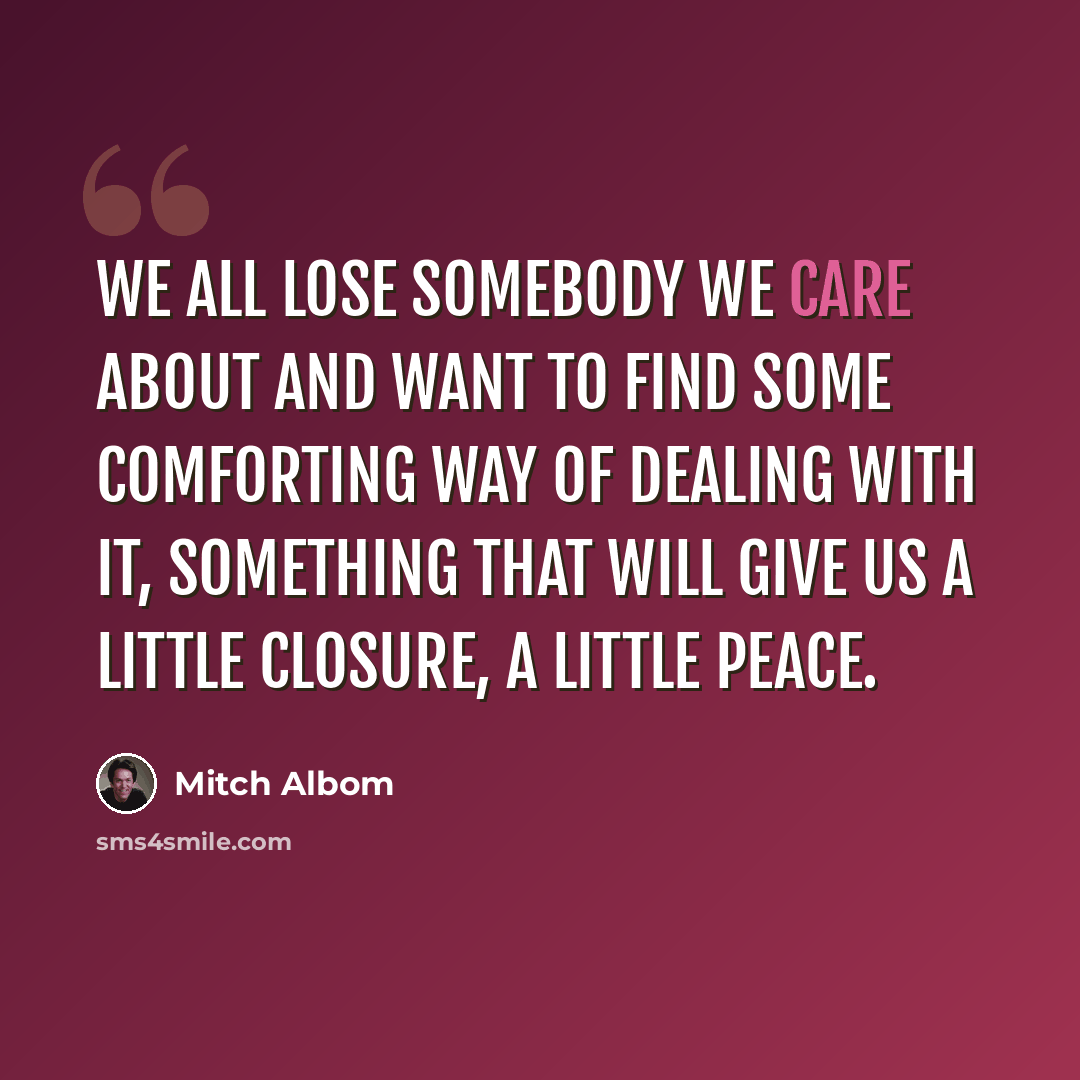 “We all lose somebody we care about and want to find some comforting way of dealing with it, something that will give us a little closure, a little peace.” quote by Mitch Albom