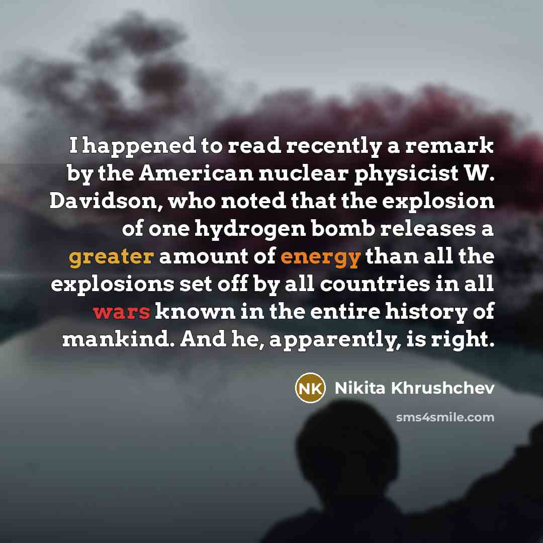 “I happened to read recently a remark by the American nuclear physicist W. Davidson, who noted that the explosion of one hydrogen bomb releases a greater amount of energy than all the explosions set off by all countries in all wars known in the entire history of mankind. And he, apparently, is right.” quote by Nikita Khrushchev