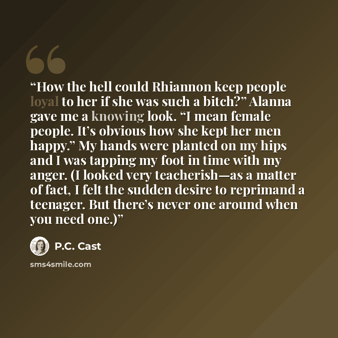 “How the hell could Rhiannon keep people loyal to her if she was such a bitch?” Alanna gave me a knowing look. “I mean female people. It’s obvious how she kept her men happy.” My hands were planted on my hips and I was tapping my foot in time with my anger. (I looked very teacherish—as a matter of…” quote by P.C. Cast