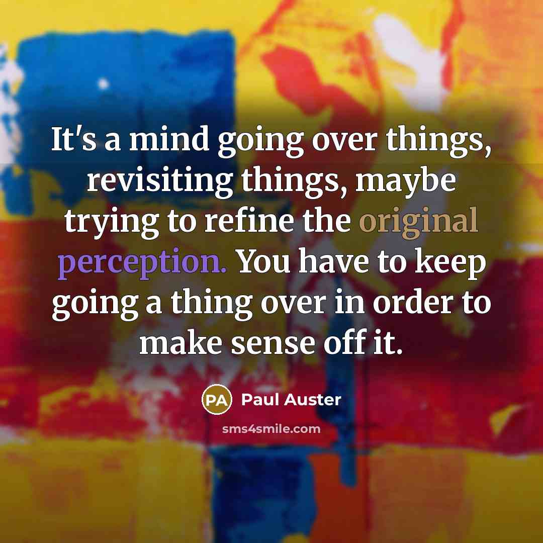 “It's a mind going over things, revisiting things, maybe trying to refine the original perception. You have to keep going a thing over in order to make sense off it.” quote by Paul Auster