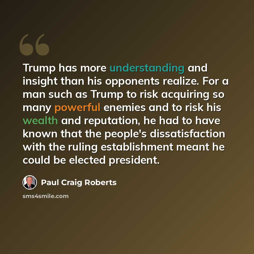 “Trump has more understanding and insight than his opponents realize. For a man such as Trump to risk acquiring so many powerful enemies and to risk his wealth and reputation, he had to have known that the people's dissatisfaction with the ruling establishment meant he could be elected president.” quote by Paul Craig Roberts