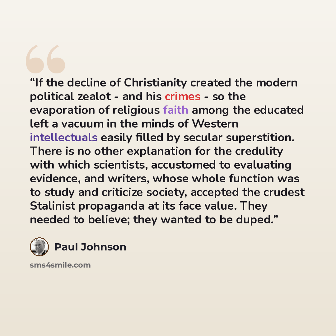 “If the decline of Christianity created the modern political zealot - and his crimes - so the evaporation of religious faith among the educated left a vacuum in the minds of Western intellectuals easily filled by secular superstition. There is no other explanation for the credulity with which…” quote by Paul Johnson