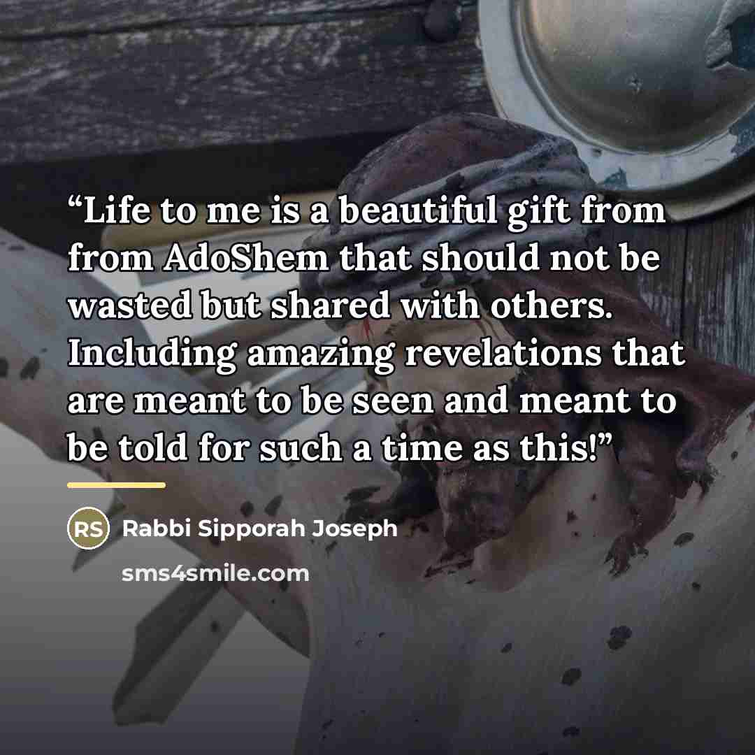 “Life to me is a beautiful gift from from AdoShem that should not be wasted but shared with others. Including amazing revelations that are meant to be seen and meant to be told for such a time as this!” quote by Rabbi Sipporah Joseph