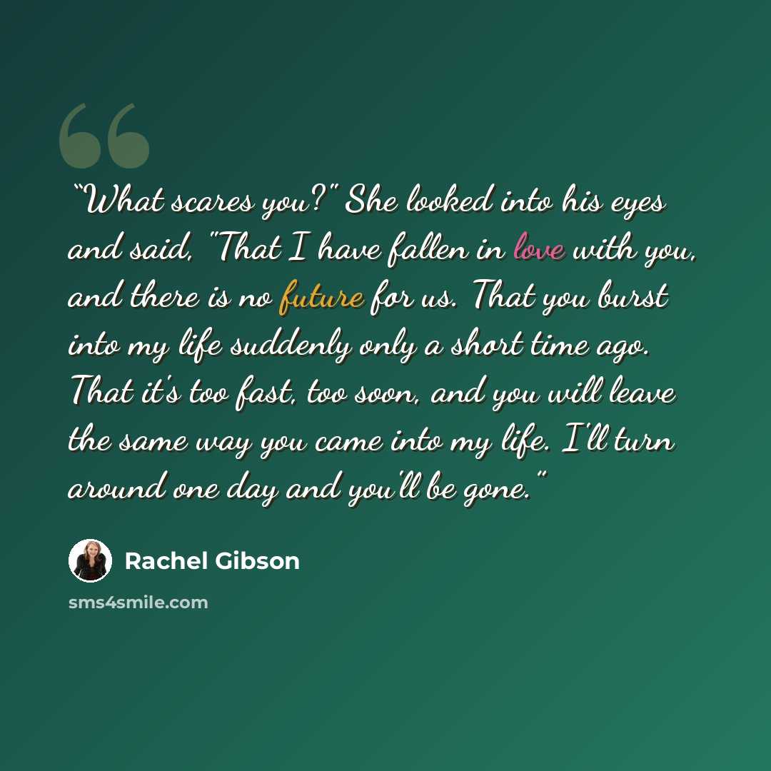 “What scares you?" She looked into his eyes and said, "That I have fallen in love with you, and there is no future for us. That you burst into my life suddenly only a short time ago. That it's too fast, too soon, and you will leave the same way you came into my life. I'll turn around one day and…” quote by Rachel Gibson