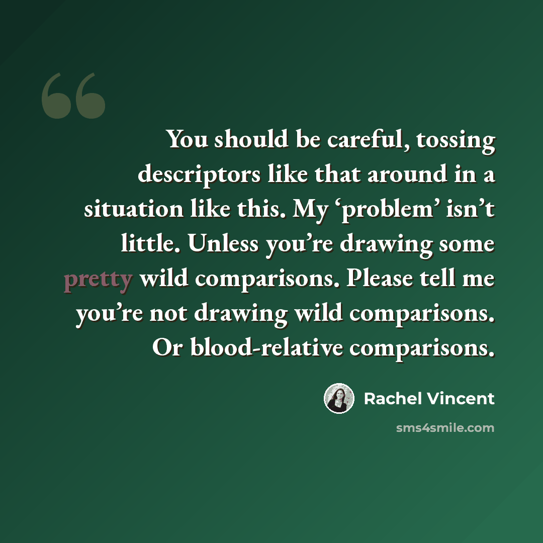 “You should be careful, tossing descriptors like that around in a situation like this. My ‘problem’ isn’t little. Unless you’re drawing some pretty wild comparisons. Please tell me you’re not drawing wild comparisons. Or blood-relative comparisons.” quote by Rachel Vincent