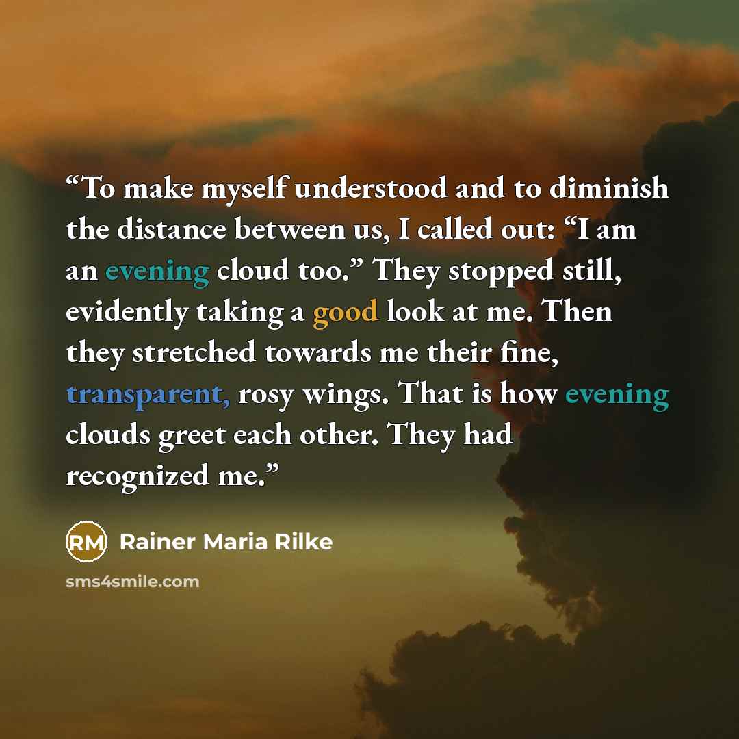 “To make myself understood and to diminish the distance between us, I called out: “I am an evening cloud too.” They stopped still, evidently taking a good look at me. Then they stretched towards me their fine, transparent, rosy wings. That is how evening clouds greet each other. They had recognized…” quote by Rainer Maria Rilke