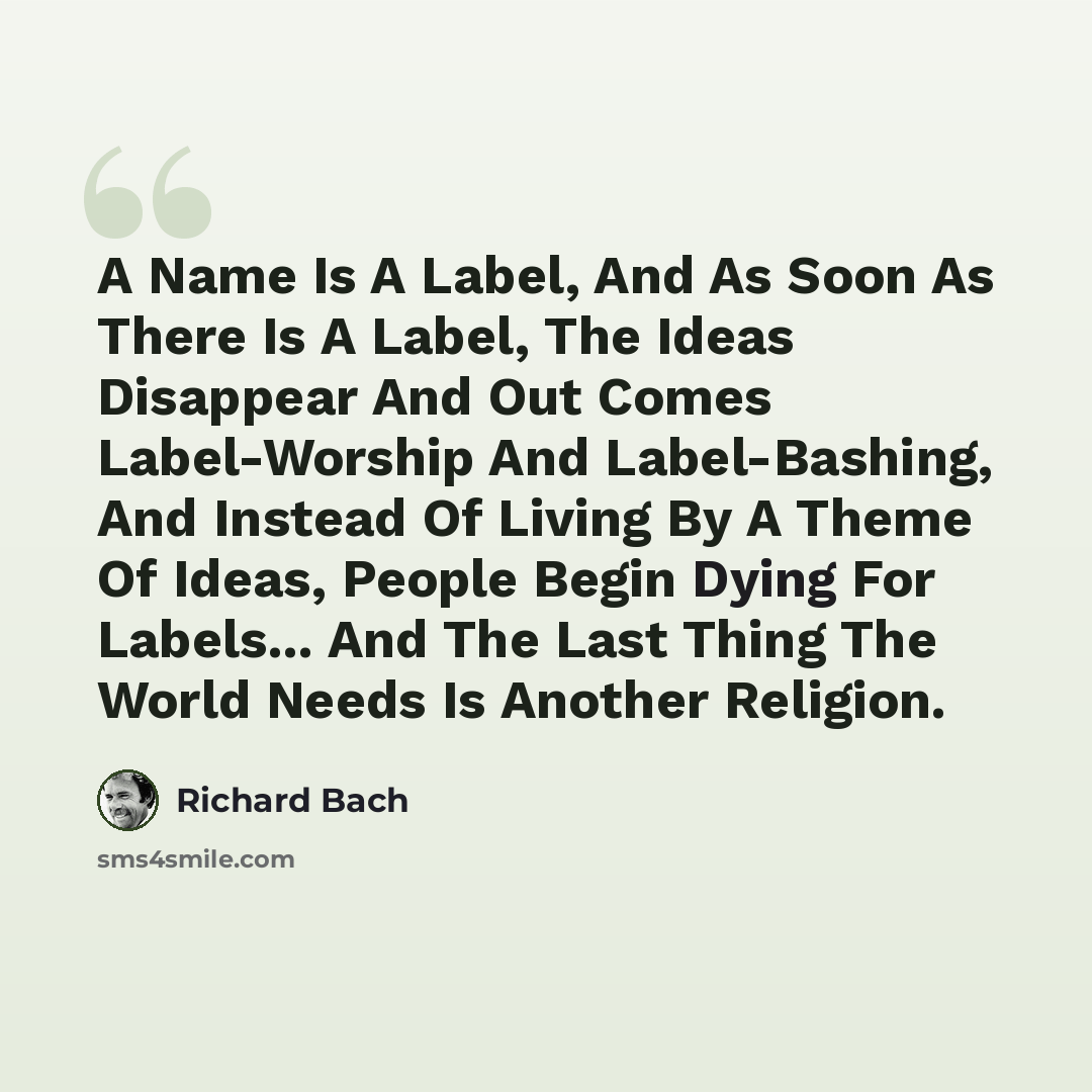 “A Name Is A Label, And As Soon As There Is A Label, The Ideas Disappear And Out Comes Label-Worship And Label-Bashing, And Instead Of Living By A Theme Of Ideas, People Begin Dying For Labels... And The Last Thing The World Needs Is Another Religion.” quote by Richard Bach