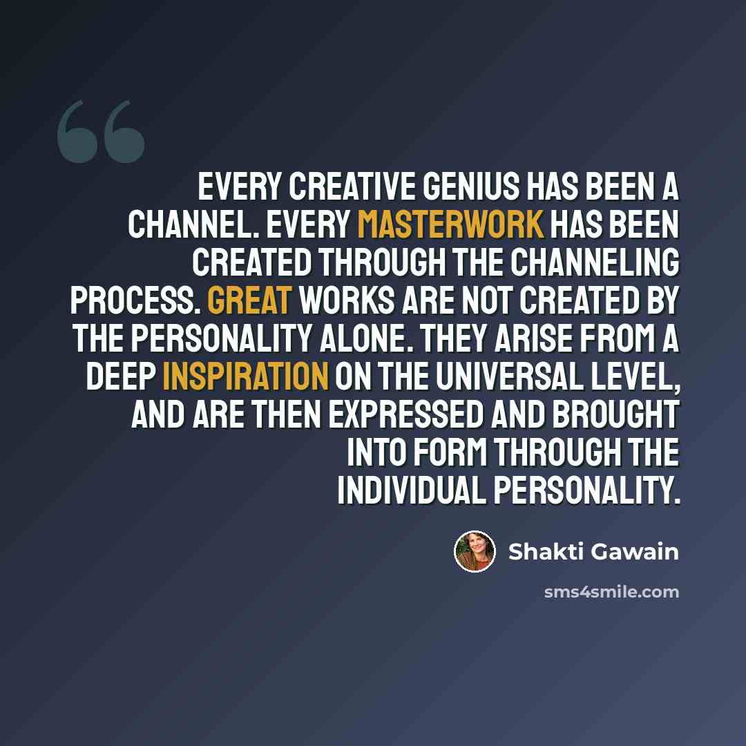 “Every creative genius has been a channel. Every masterwork has been created through the channeling process. Great works are not created by the personality alone. They arise from a deep inspiration on the universal level, and are then expressed and brought into form through the individual…” quote by Shakti Gawain