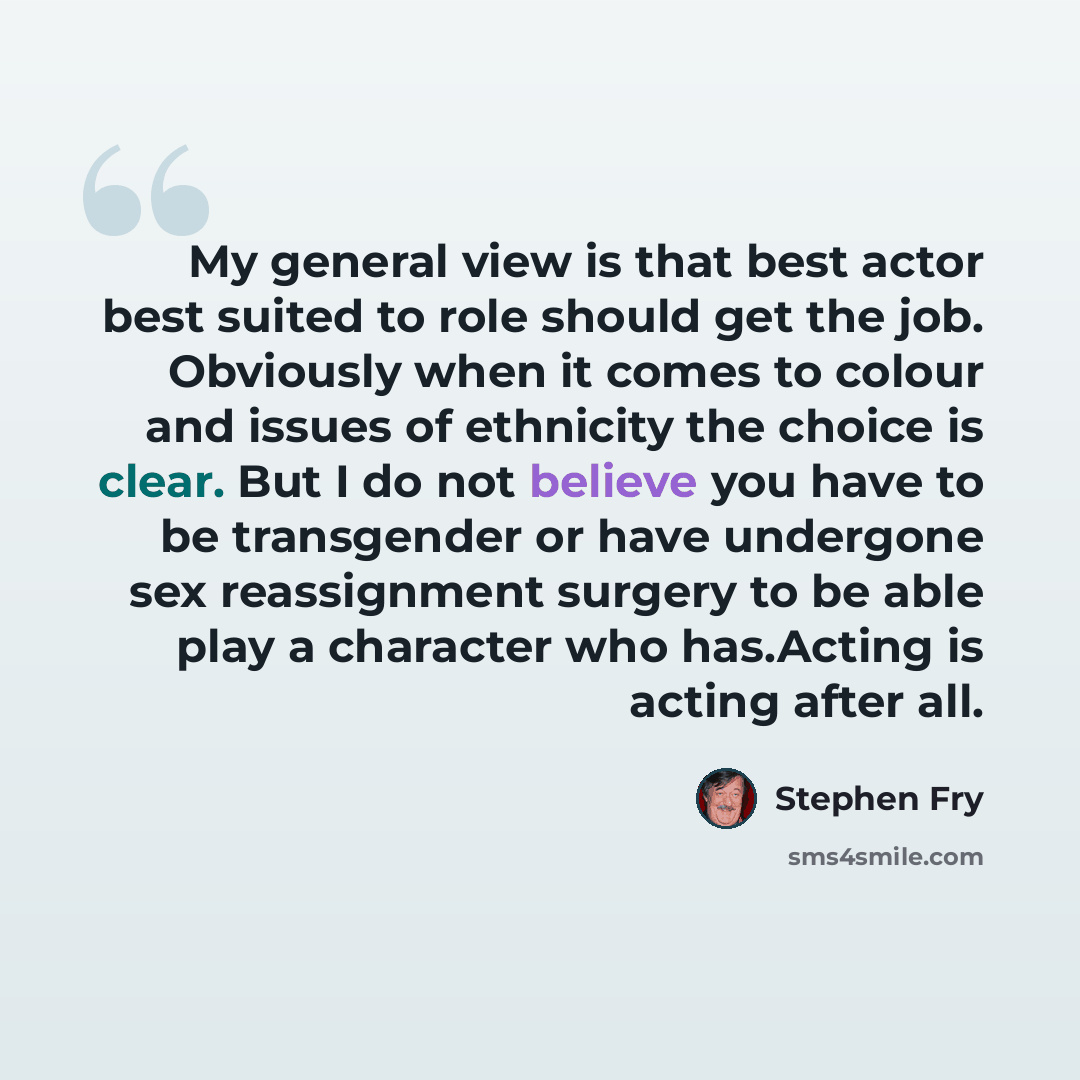 “My general view is that best actor best suited to role should get the job. Obviously when it comes to colour and issues of ethnicity the choice is clear. But I do not believe you have to be transgender or have undergone sex reassignment surgery to be able play a character who has.Acting is acting…” quote by Stephen Fry