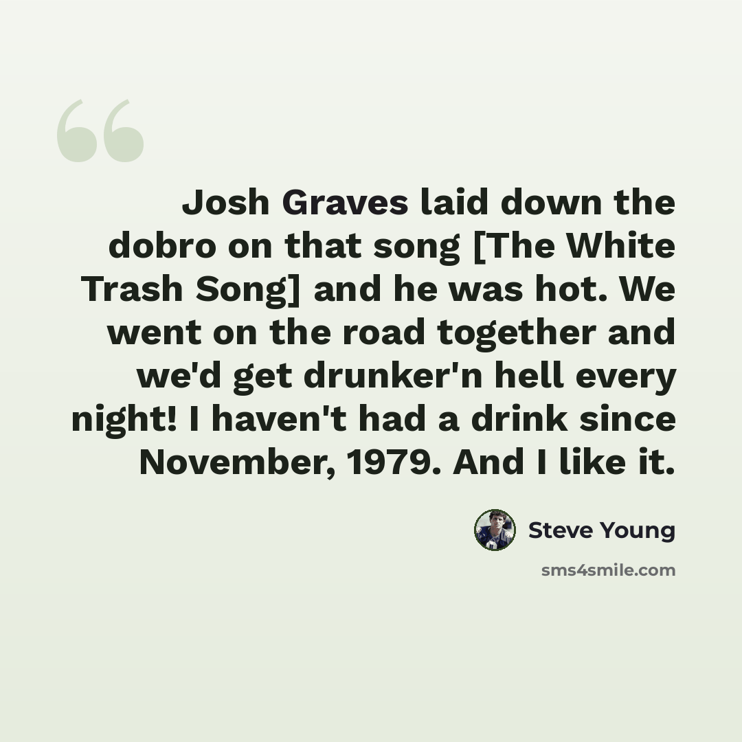“Josh Graves laid down the dobro on that song [The White Trash Song] and he was hot. We went on the road together and we'd get drunker'n hell every night! I haven't had a drink since November, 1979. And I like it.” quote by Steve Young
