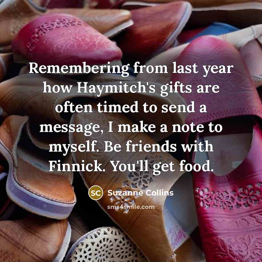 “Remembering from last year how Haymitch's gifts are often timed to send a message, I make a note to myself. Be friends with Finnick. You'll get food.” quote by Suzanne Collins