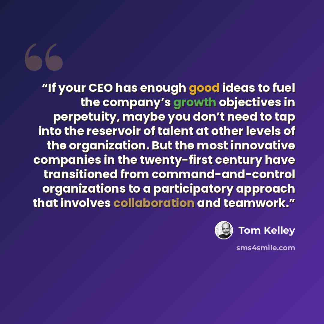 “If your CEO has enough good ideas to fuel the company’s growth objectives in perpetuity, maybe you don’t need to tap into the reservoir of talent at other levels of the organization. But the most innovative companies in the twenty-first century have transitioned from command-and-control…” quote by Tom Kelley