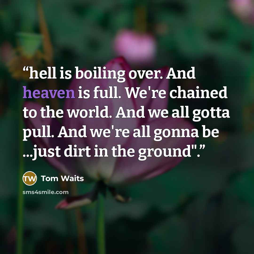 “hell is boiling over. And heaven is full. We're chained to the world. And we all gotta pull. And we're all gonna be ...just dirt in the ground".” quote by Tom Waits