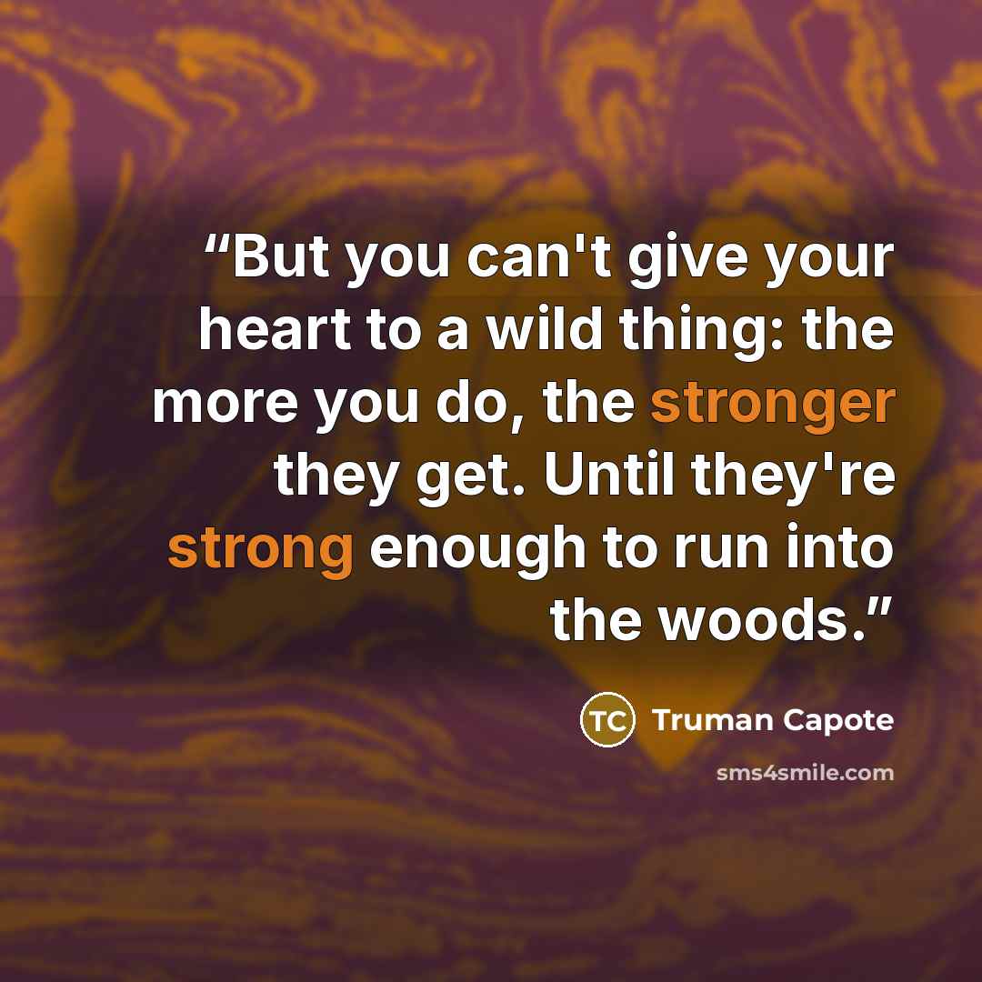 “But you can't give your heart to a wild thing: the more you do, the stronger they get. Until they're strong enough to run into the woods.” quote by Truman Capote