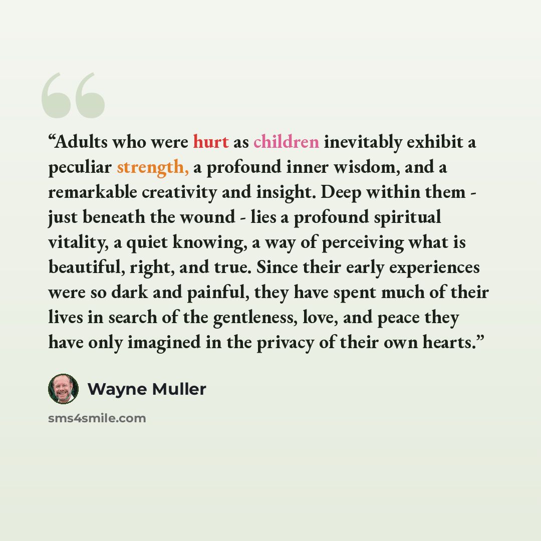 “Adults who were hurt as children inevitably exhibit a peculiar strength, a profound inner wisdom, and a remarkable creativity and insight. Deep within them - just beneath the wound - lies a profound spiritual vitality, a quiet knowing, a way of perceiving what is beautiful, right, and true. Since…” quote by Wayne Muller