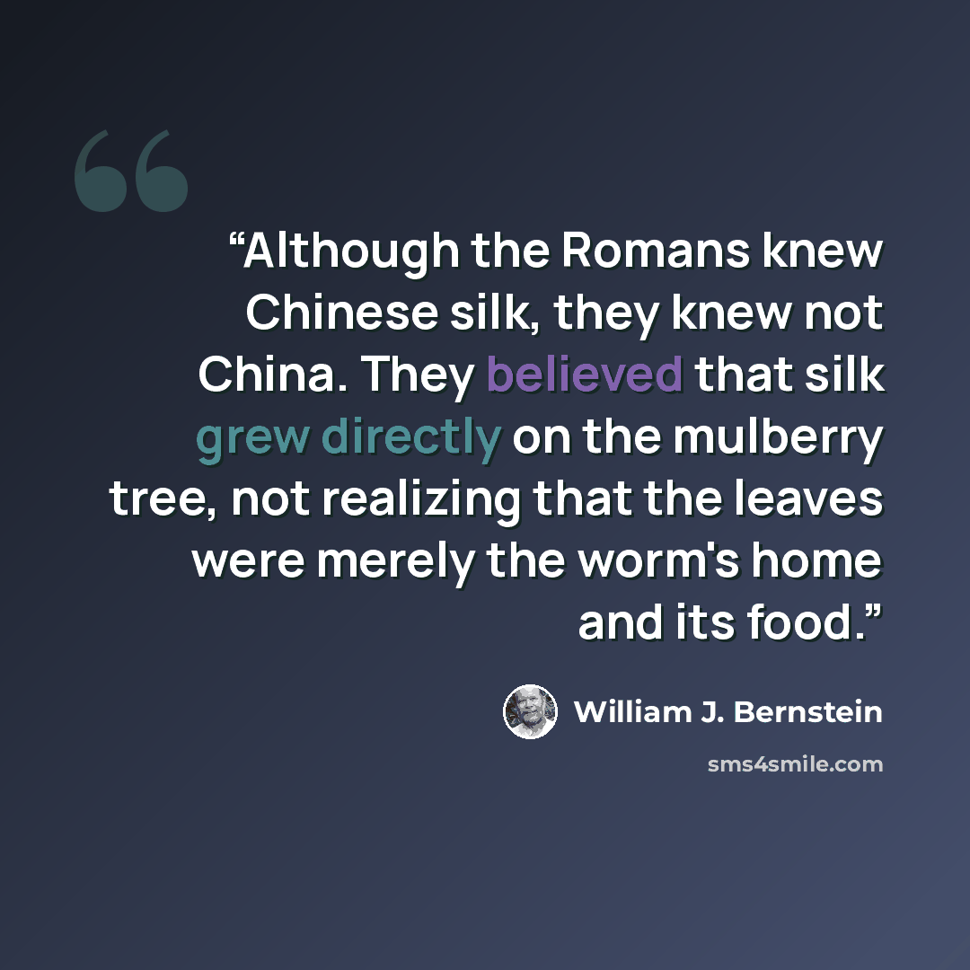 “Although the Romans knew Chinese silk, they knew not China. They believed that silk grew directly on the mulberry tree, not realizing that the leaves were merely the worm's home and its food.” quote by William J. Bernstein