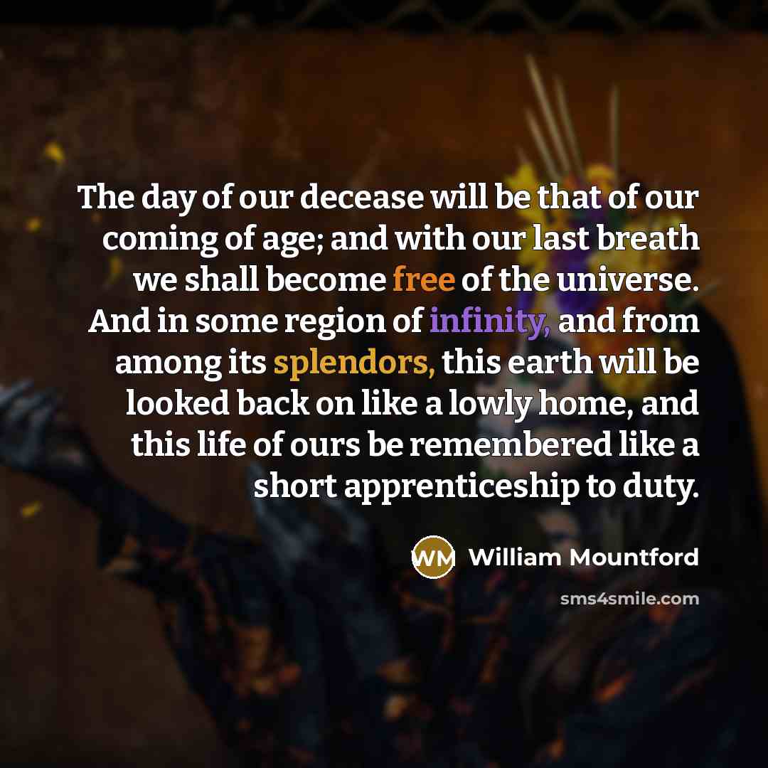 “The day of our decease will be that of our coming of age; and with our last breath we shall become free of the universe. And in some region of infinity, and from among its splendors, this earth will be looked back on like a lowly home, and this life of ours be remembered like a short…” quote by William Mountford