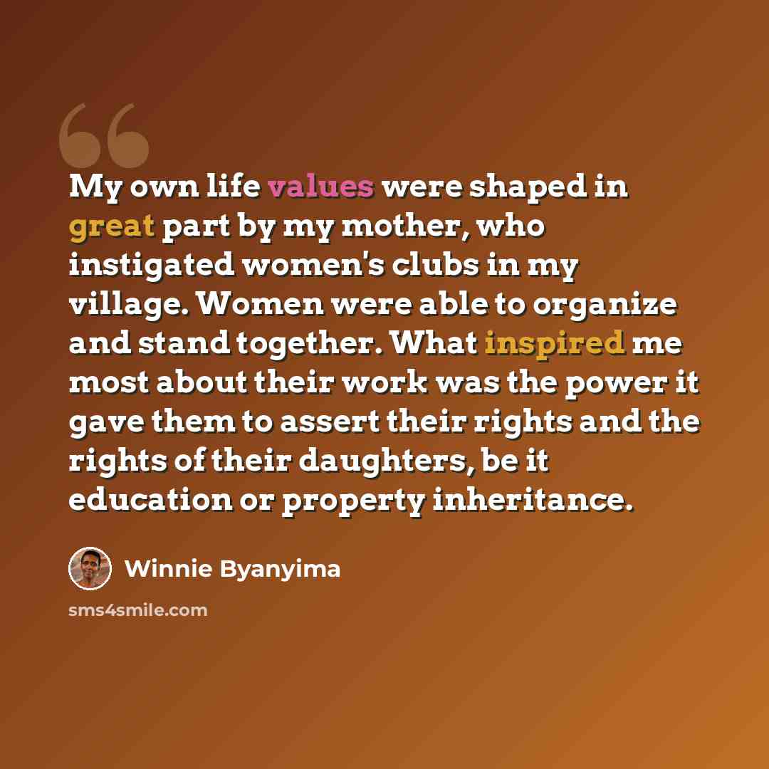 “My own life values were shaped in great part by my mother, who instigated women's clubs in my village. Women were able to organize and stand together. What inspired me most about their work was the power it gave them to assert their rights and the rights of their daughters, be it education or…” quote by Winnie Byanyima