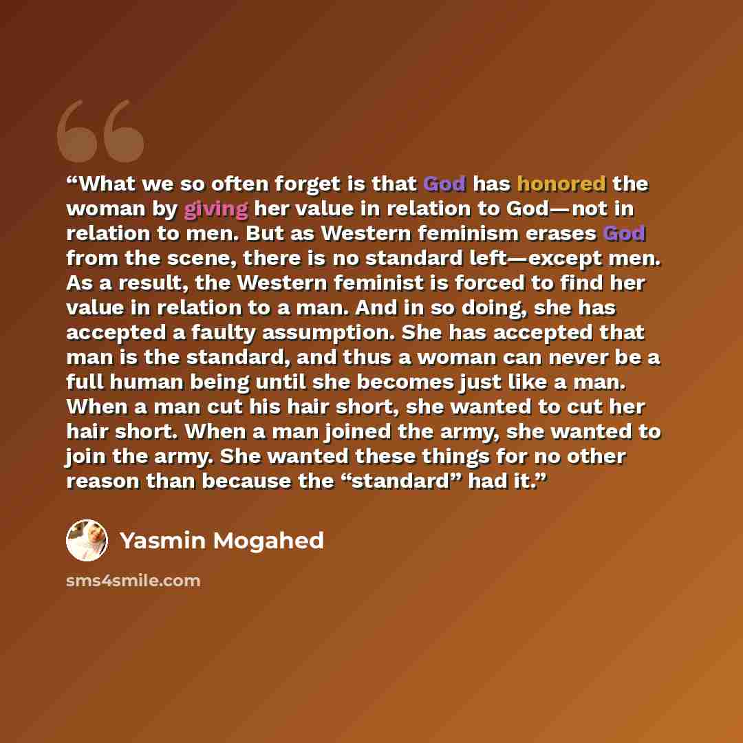 “What we so often forget is that God has honored the woman by giving her value in relation to God—not in relation to men. But as Western feminism erases God from the scene, there is no standard left—except men. As a result, the Western feminist is forced to find her value in relation to a man. And…” quote by Yasmin Mogahed