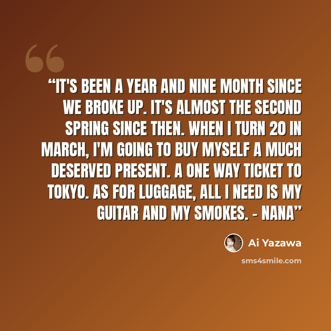 “It's been a year and nine month since we broke up. It's almost the second spring since then. When I turn 20 in March, I'm going to buy myself a much deserved present. A one way ticket to Tokyo. As for luggage, all I need is my guitar and my smokes. - Nana” quote by Ai Yazawa