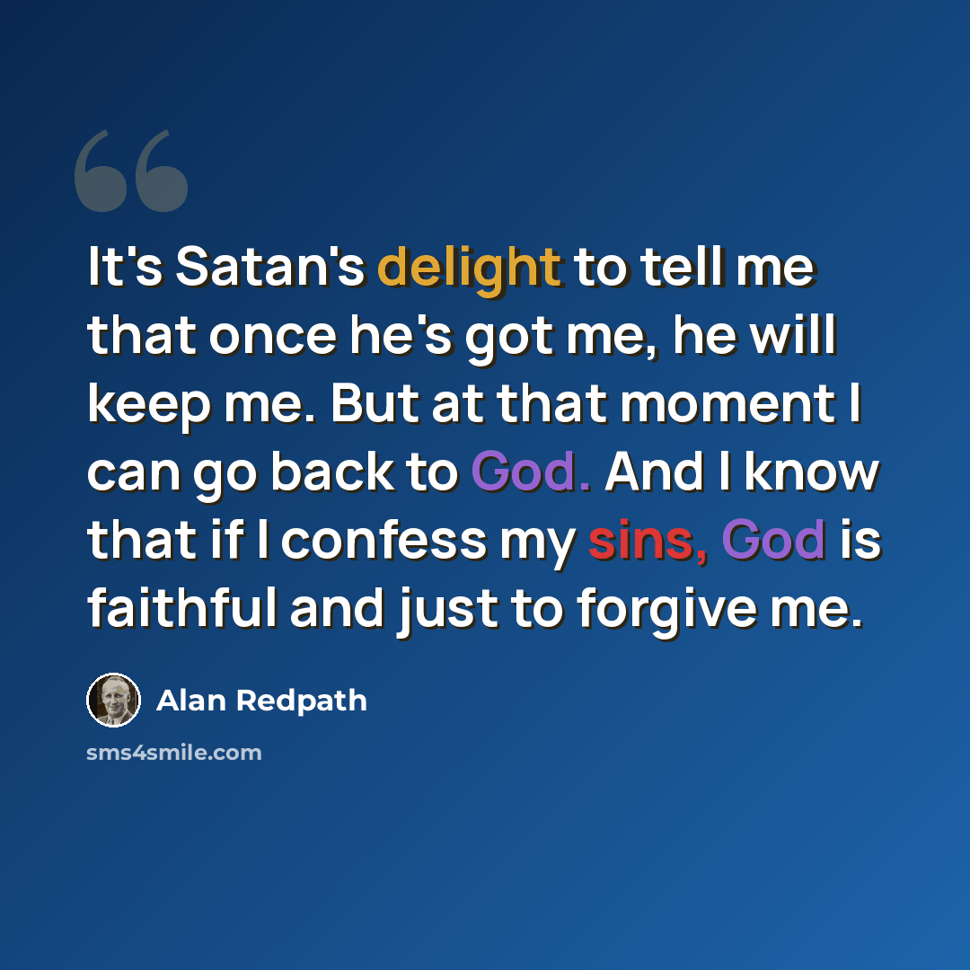 “It's Satan's delight to tell me that once he's got me, he will keep me. But at that moment I can go back to God. And I know that if I confess my sins, God is faithful and just to forgive me.” quote by Alan Redpath