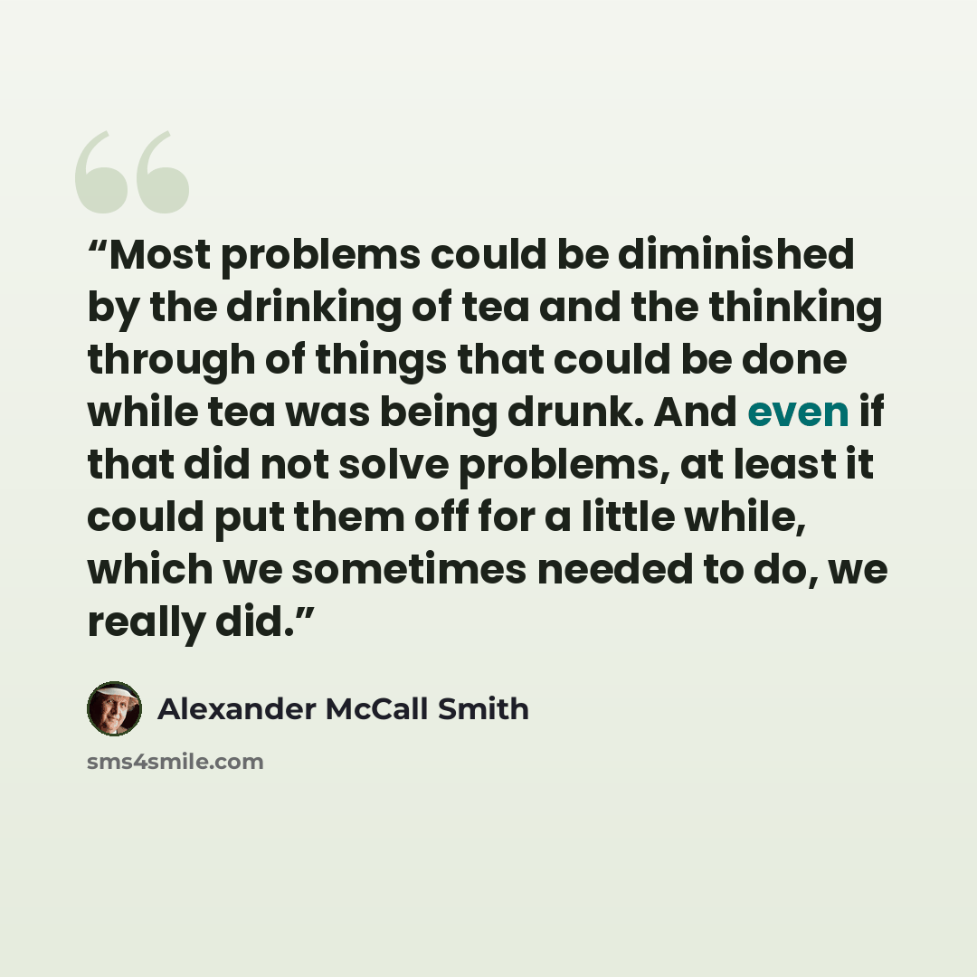 “Most problems could be diminished by the drinking of tea and the thinking through of things that could be done while tea was being drunk. And even if that did not solve problems, at least it could put them off for a little while, which we sometimes needed to do, we really did.” quote by Alexander McCall Smith