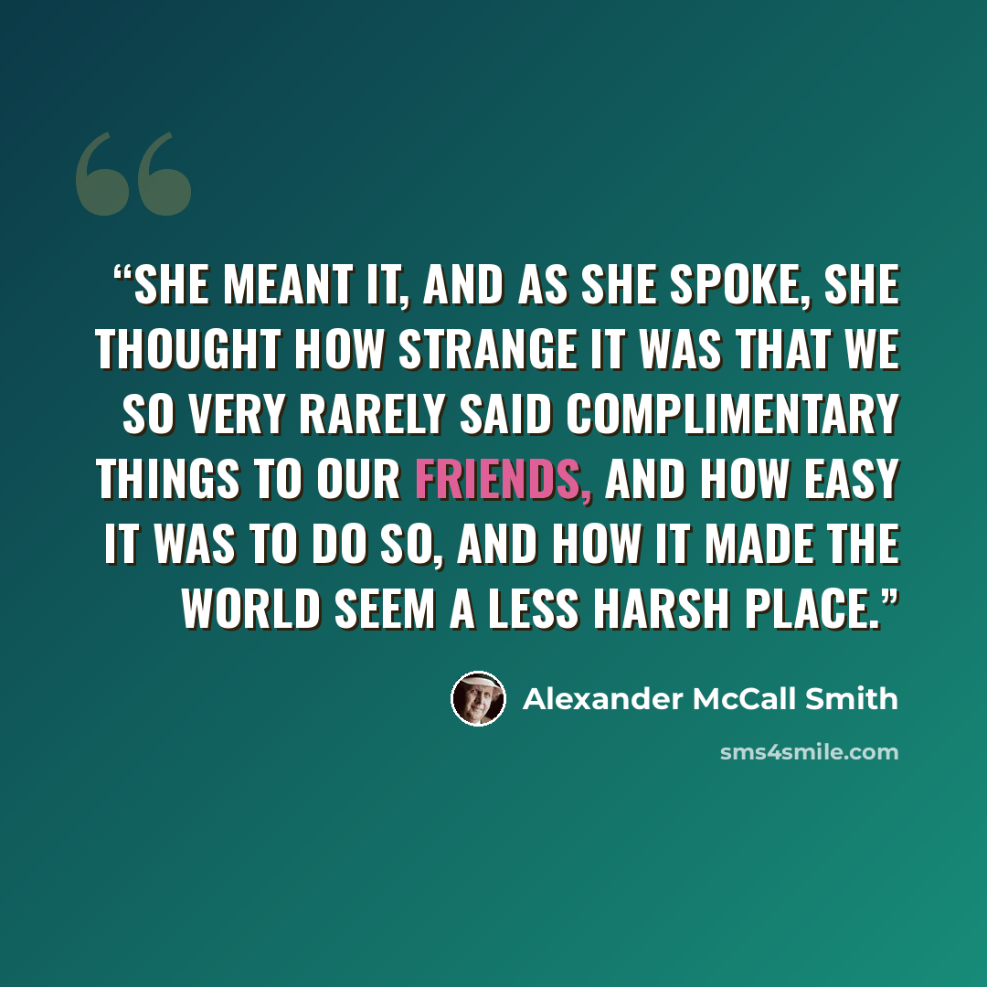 “She meant it, and as she spoke, she thought how strange it was that we so very rarely said complimentary things to our friends, and how easy it was to do so, and how it made the world seem a less harsh place.” quote by Alexander McCall Smith