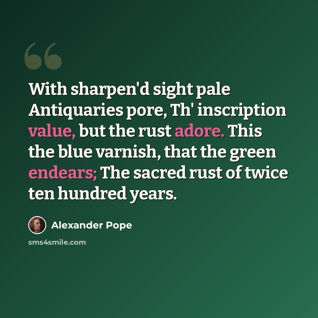 “With sharpen'd sight pale Antiquaries pore, Th' inscription value, but the rust adore. This the blue varnish, that the green endears; The sacred rust of twice ten hundred years.” quote by Alexander Pope