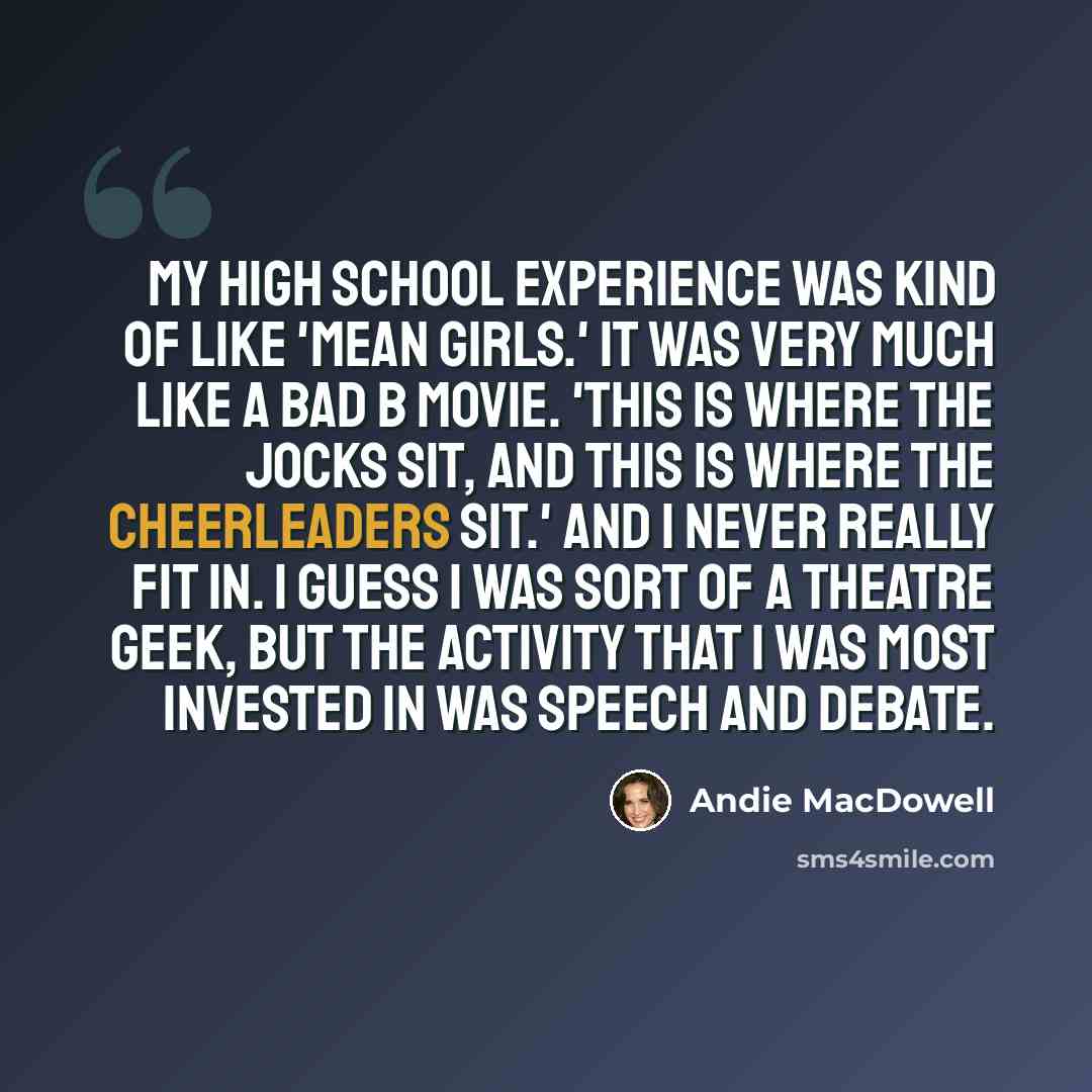 “My high school experience was kind of like 'Mean Girls.' It was very much like a bad B movie. 'This is where the jocks sit, and this is where the cheerleaders sit.' And I never really fit in. I guess I was sort of a theatre geek, but the activity that I was most invested in was speech and debate.” quote by Andie MacDowell