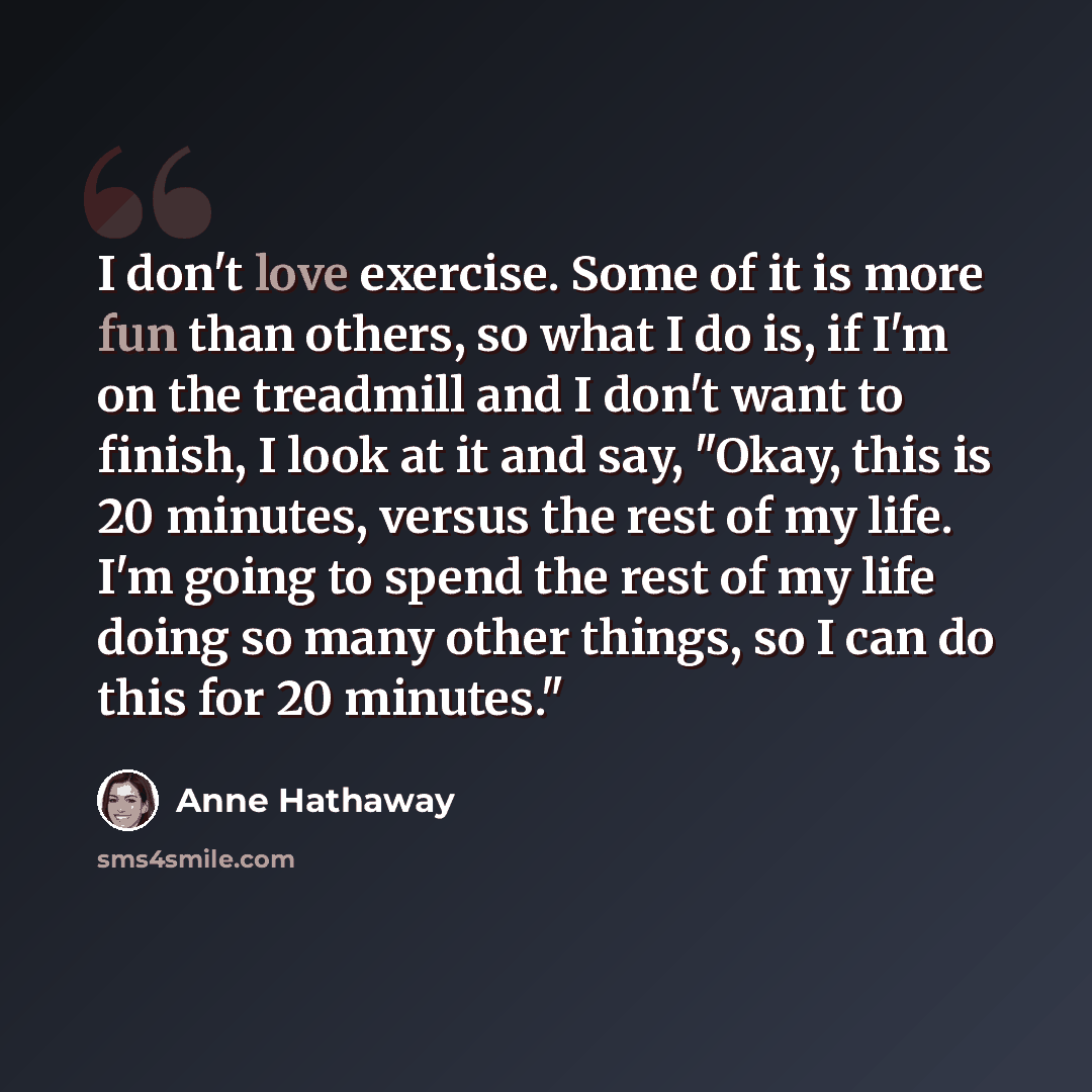 “I don't love exercise. Some of it is more fun than others, so what I do is, if I'm on the treadmill and I don't want to finish, I look at it and say, "Okay, this is 20 minutes, versus the rest of my life. I'm going to spend the rest of my life doing so many other things, so I can do this for 20…” quote by Anne Hathaway