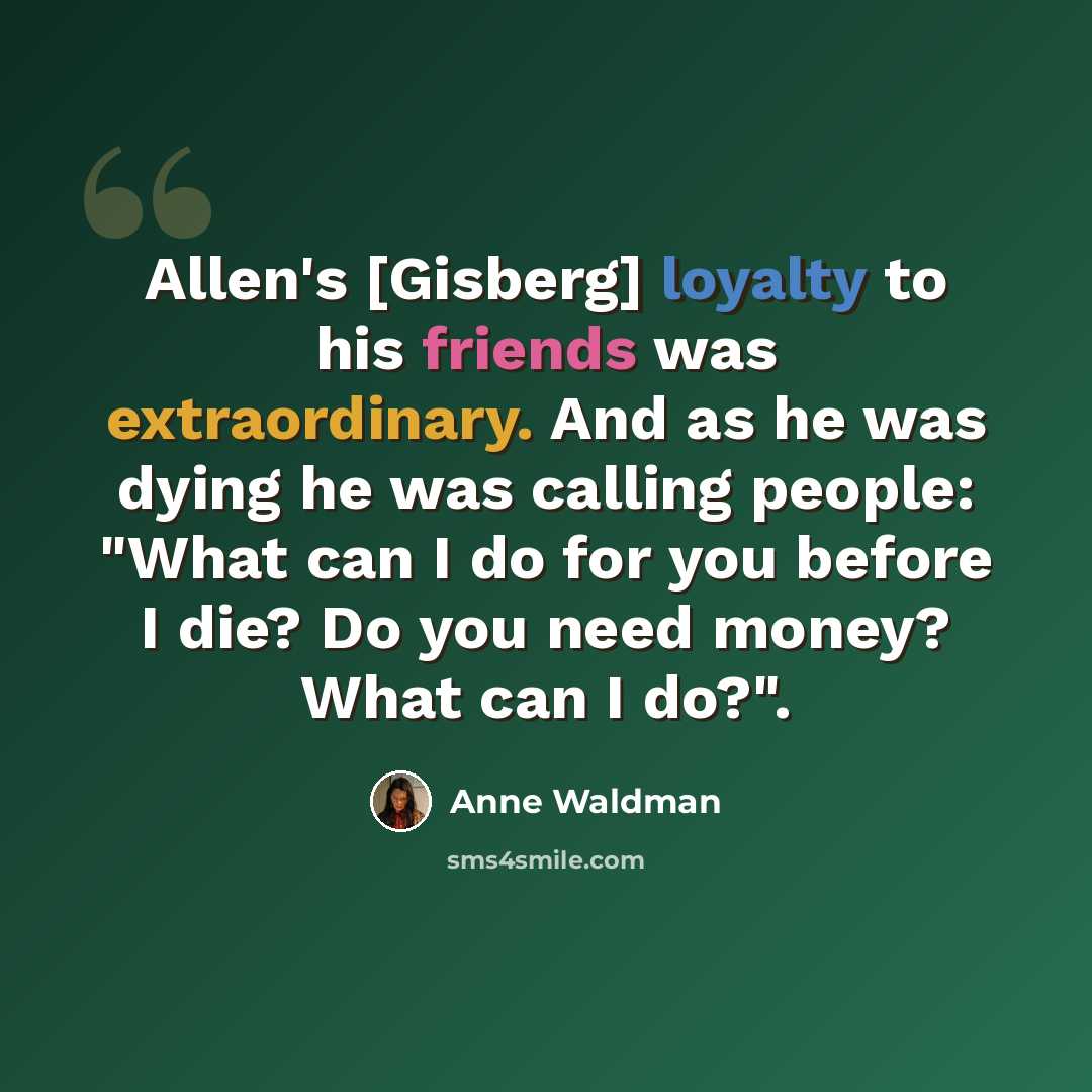 “Allen's [Gisberg] loyalty to his friends was extraordinary. And as he was dying he was calling people: "What can I do for you before I die? Do you need money? What can I do?".” quote by Anne Waldman