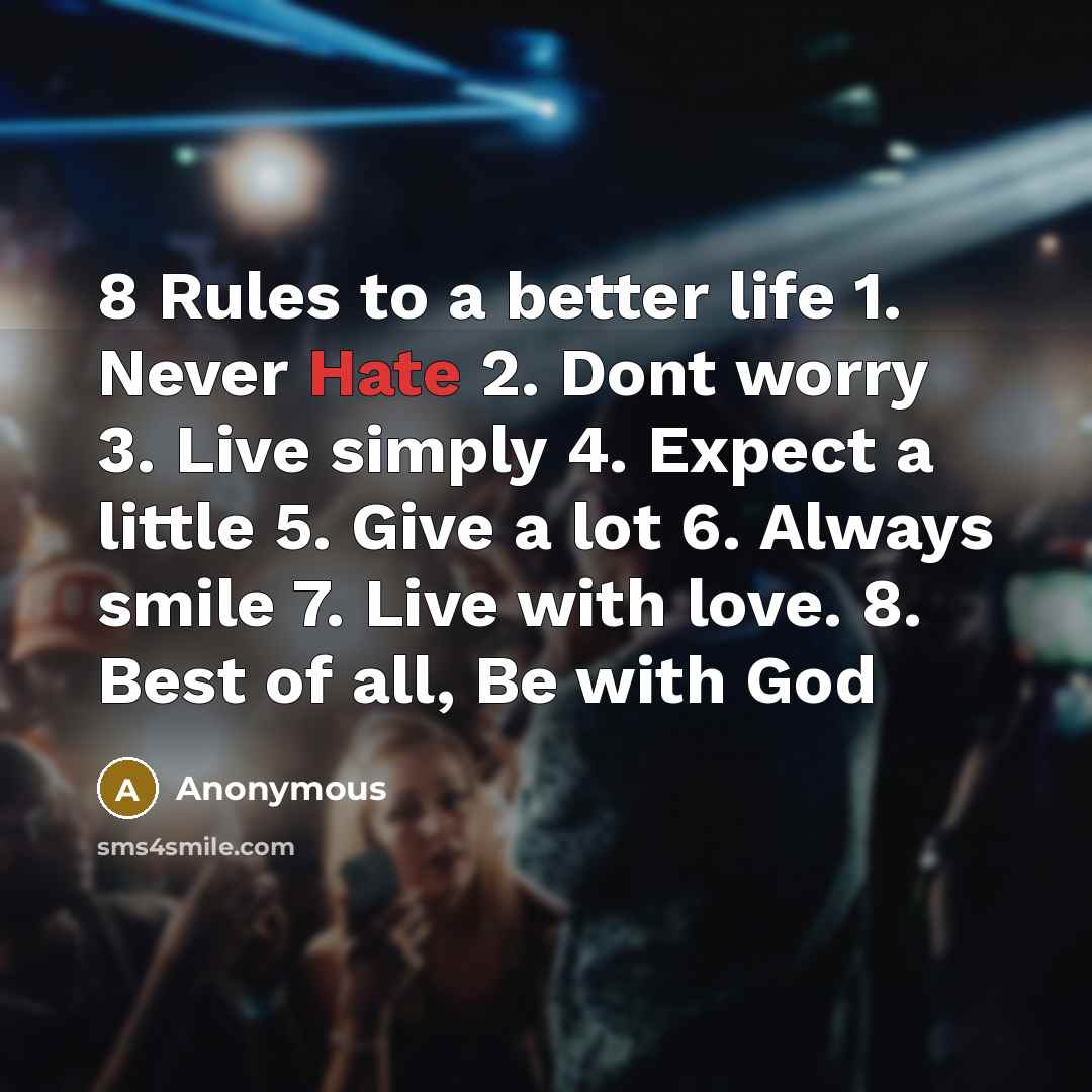 “8 Rules to a better life 1. Never Hate 2. Dont worry 3. Live simply 4. Expect a little 5. Give a lot 6. Always smile 7. Live with love. 8. Best of all, Be with God” quote by Anonymous