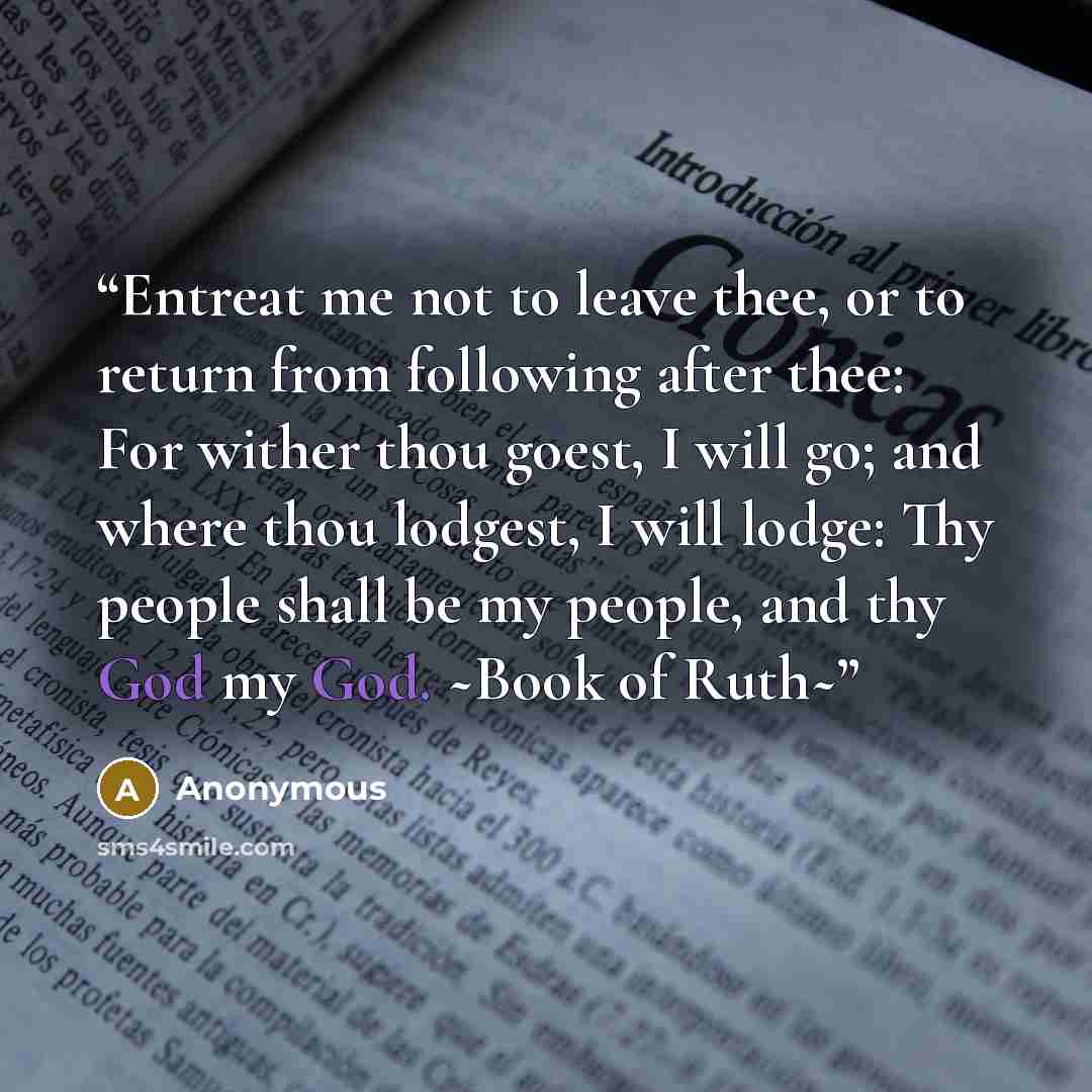“Entreat me not to leave thee, or to return from following after thee: For wither thou goest, I will go; and where thou lodgest, I will lodge: Thy people shall be my people, and thy God my God. ~Book of Ruth~” quote by Anonymous