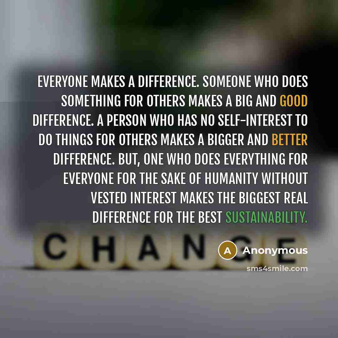 “Everyone makes a difference. Someone who does something for others makes a big and good difference. A person who has no self-interest to do things for others makes a bigger and better difference. But, one who does everything for everyone for the sake of humanity without vested interest makes the…” quote by Anonymous