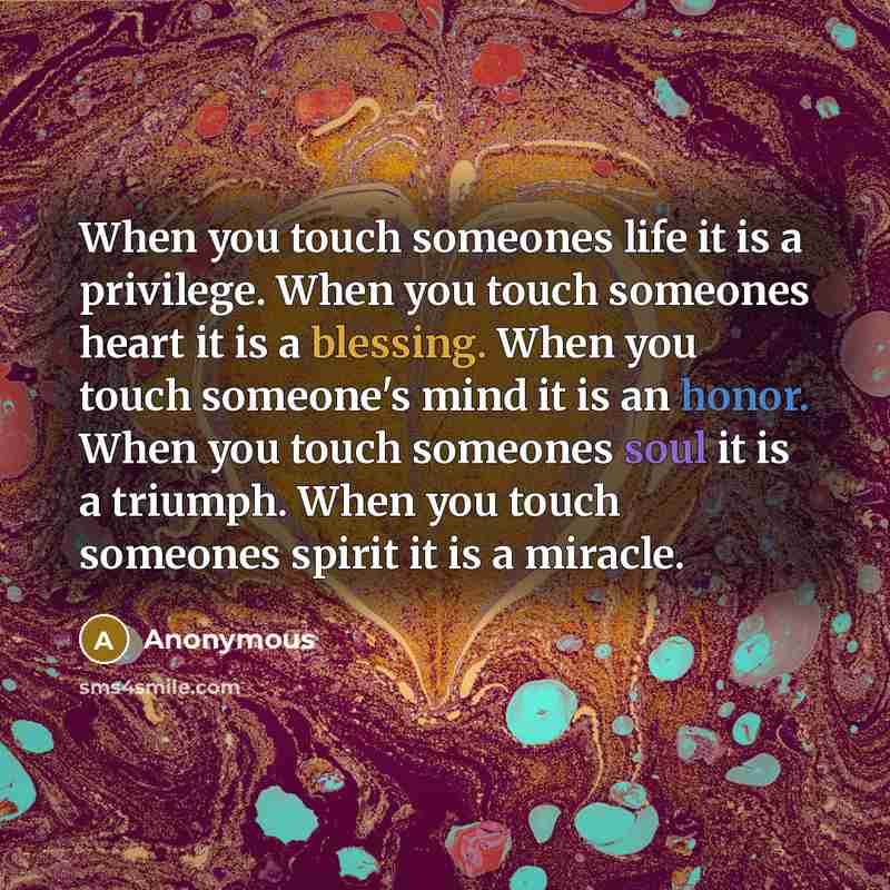 “When you touch someones life it is a privilege. When you touch someones heart it is a blessing. When you touch someone's mind it is an honor. When you touch someones soul it is a triumph. When you touch someones spirit it is a miracle.” quote by Anonymous
