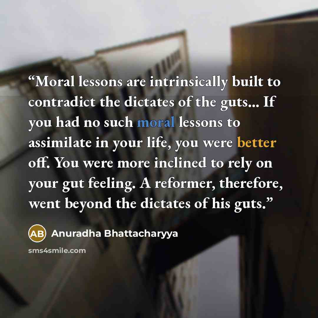 “Moral lessons are intrinsically built to contradict the dictates of the guts… If you had no such moral lessons to assimilate in your life, you were better off. You were more inclined to rely on your gut feeling. A reformer, therefore, went beyond the dictates of his guts.” quote by Anuradha Bhattacharyya