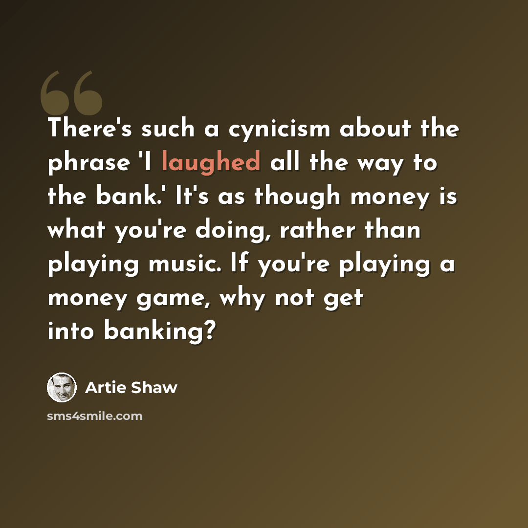 “There's such a cynicism about the phrase 'I laughed all the way to the bank.' It's as though money is what you're doing, rather than playing music. If you're playing a money game, why not get into banking?” quote by Artie Shaw