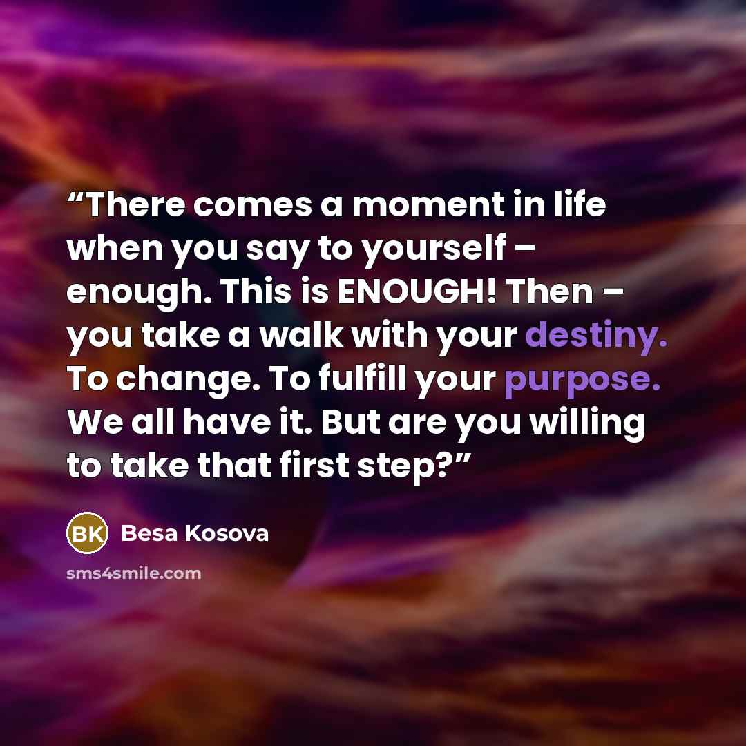 “There comes a moment in life when you say to yourself – enough. This is ENOUGH! Then – you take a walk with your destiny. To change. To fulfill your purpose. We all have it. But are you willing to take that first step?” quote by Besa Kosova