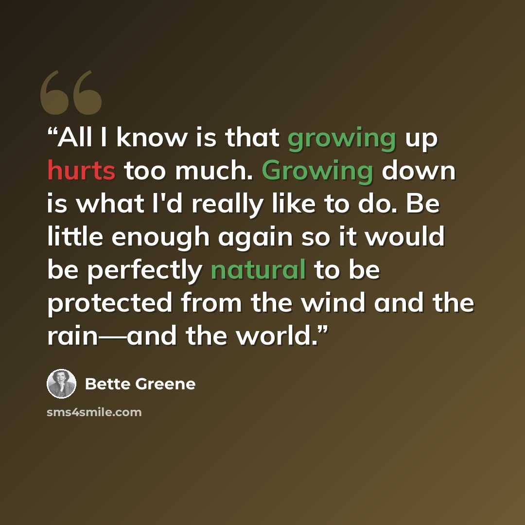 “All I know is that growing up hurts too much. Growing down is what I'd really like to do. Be little enough again so it would be perfectly natural to be protected from the wind and the rain—and the world.” quote by Bette Greene