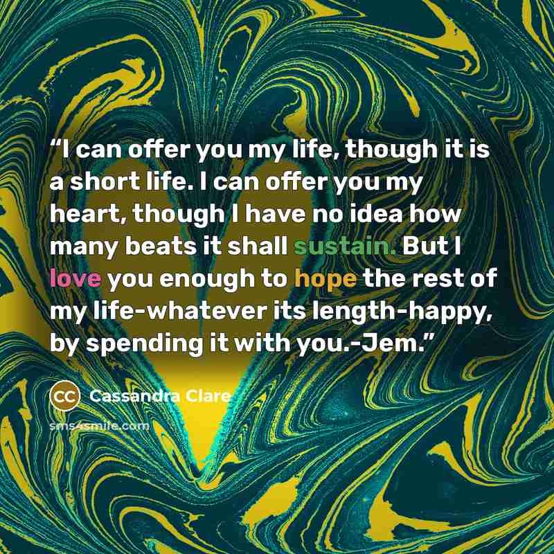 “I can offer you my life, though it is a short life. I can offer you my heart, though I have no idea how many beats it shall sustain. But I love you enough to hope the rest of my life-whatever its length-happy, by spending it with you.-Jem.” quote by Cassandra Clare