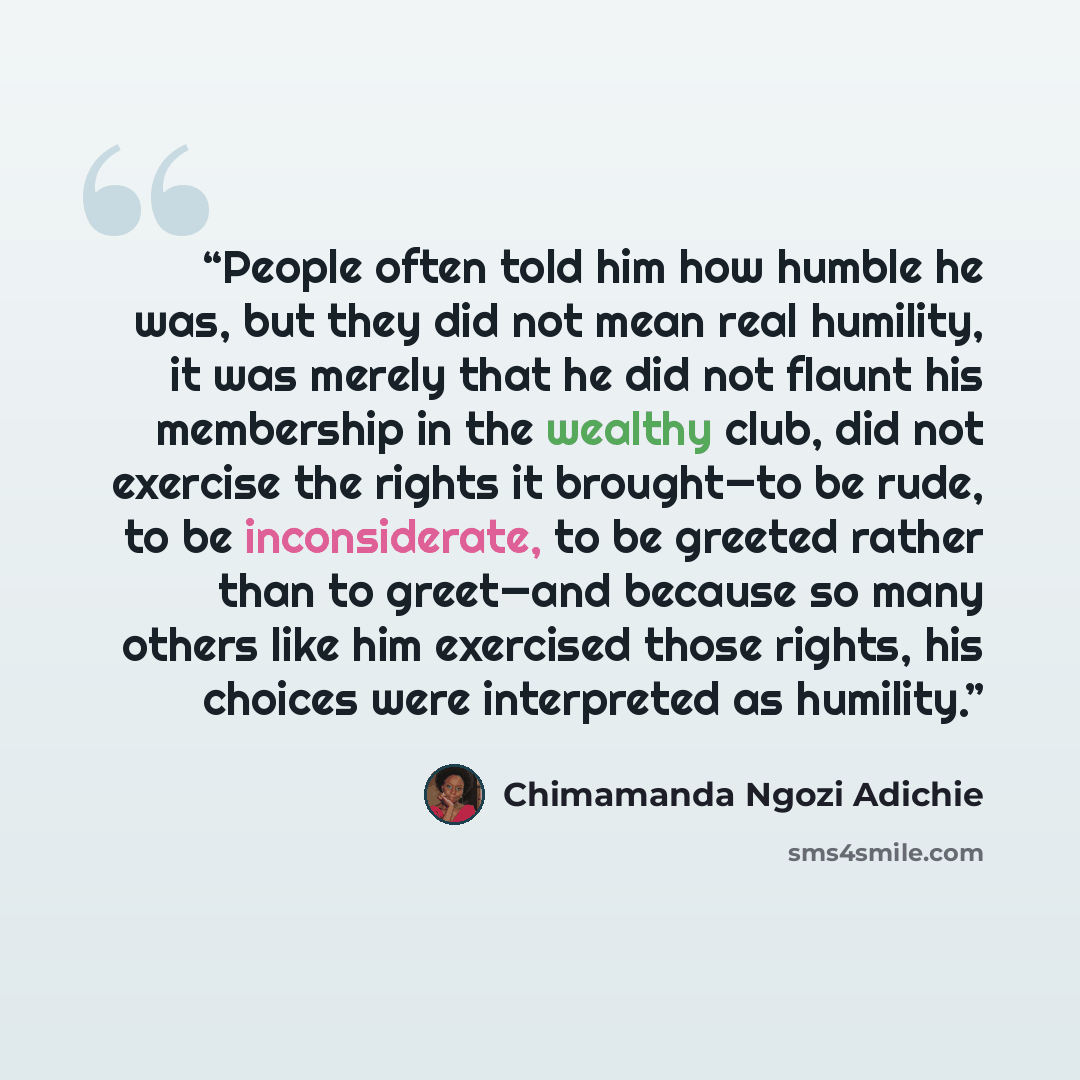 “People often told him how humble he was, but they did not mean real humility, it was merely that he did not flaunt his membership in the wealthy club, did not exercise the rights it brought—to be rude, to be inconsiderate, to be greeted rather than to greet—and because so many others like him…” quote by Chimamanda Ngozi Adichie