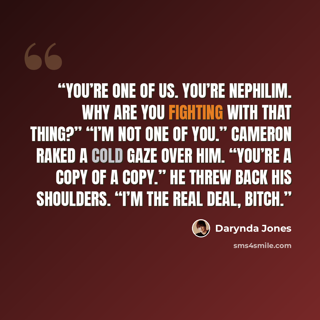“You’re one of us. You’re nephilim. Why are you fighting with that thing?” “I’m not one of you.” Cameron raked a cold gaze over him. “You’re a copy of a copy.” He threw back his shoulders. “I’m the real deal, bitch.” quote by Darynda Jones