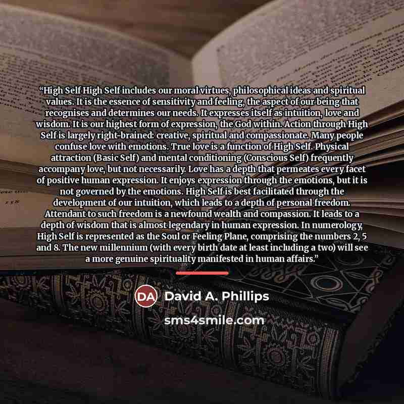 “High Self High Self includes our moral virtues, philosophical ideas and spiritual values. It is the essence of sensitivity and feeling, the aspect of our being that recognises and determines our needs. It expresses itself as intuition, love and wisdom. It is our highest form of expression, the God…” quote by David A. Phillips