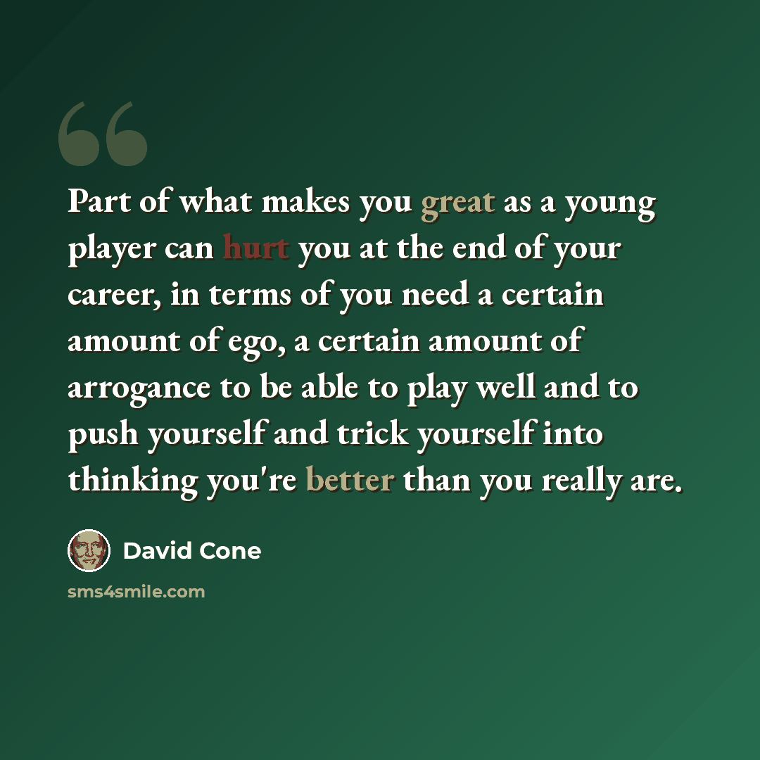 “Part of what makes you great as a young player can hurt you at the end of your career, in terms of you need a certain amount of ego, a certain amount of arrogance to be able to play well and to push yourself and trick yourself into thinking you're better than you really are.” quote by David Cone