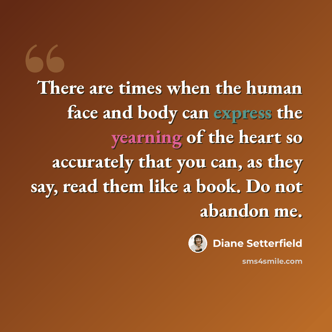 “There are times when the human face and body can express the yearning of the heart so accurately that you can, as they say, read them like a book. Do not abandon me.” quote by Diane Setterfield