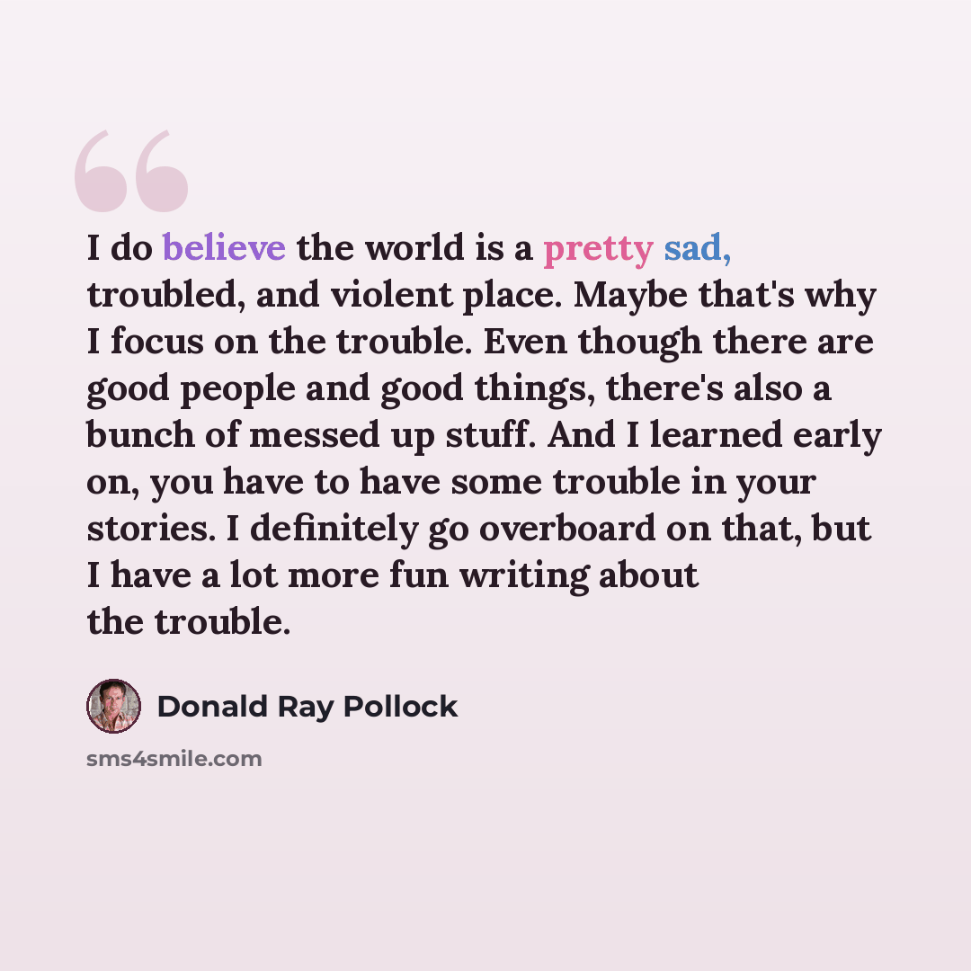 “I do believe the world is a pretty sad, troubled, and violent place. Maybe that's why I focus on the trouble. Even though there are good people and good things, there's also a bunch of messed up stuff. And I learned early on, you have to have some trouble in your stories. I definitely go overboard…” quote by Donald Ray Pollock