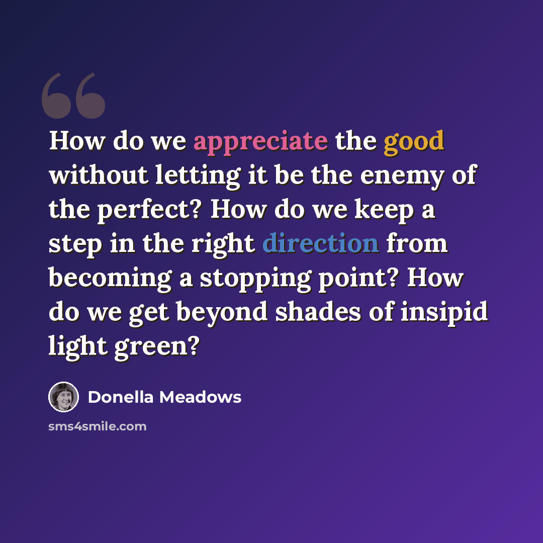 “How do we appreciate the good without letting it be the enemy of the perfect? How do we keep a step in the right direction from becoming a stopping point? How do we get beyond shades of insipid light green?” quote by Donella Meadows