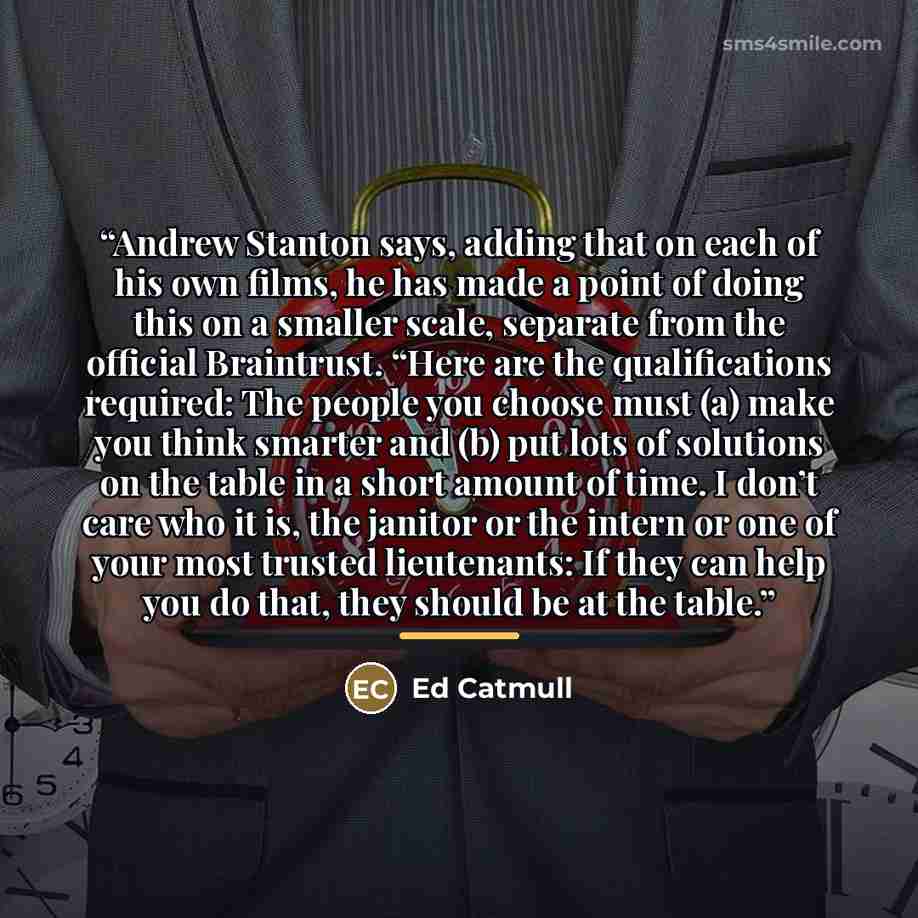 “Andrew Stanton says, adding that on each of his own films, he has made a point of doing this on a smaller scale, separate from the official Braintrust. “Here are the qualifications required: The people you choose must (a) make you think smarter and (b) put lots of solutions on the table in a short…” quote by Ed Catmull
