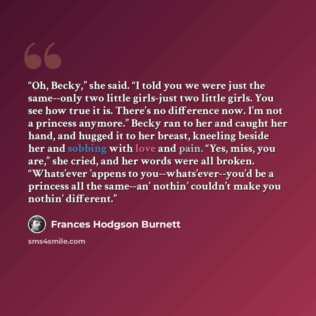 “Oh, Becky,” she said. “I told you we were just the same--only two little girls-just two little girls. You see how true it is. There’s no difference now. I’m not a princess anymore.” Becky ran to her and caught her hand, and hugged it to her breast, kneeling beside her and sobbing with love and…” quote by Frances Hodgson Burnett